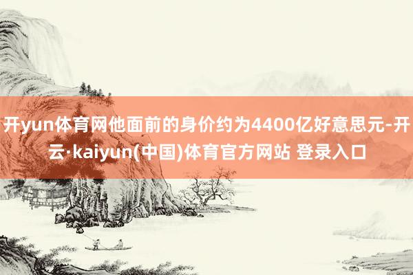 开yun体育网他面前的身价约为4400亿好意思元-开云·kaiyun(中国)体育官方网站 登录入口