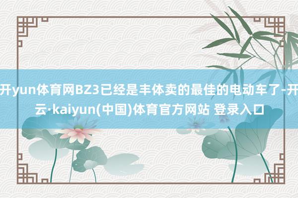 开yun体育网BZ3已经是丰体卖的最佳的电动车了-开云·kaiyun(中国)体育官方网站 登录入口