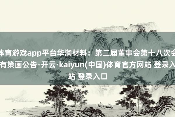 体育游戏app平台华润材料：第二届董事会第十八次会议有策画公告-开云·kaiyun(中国)体育官方网站 登录入口