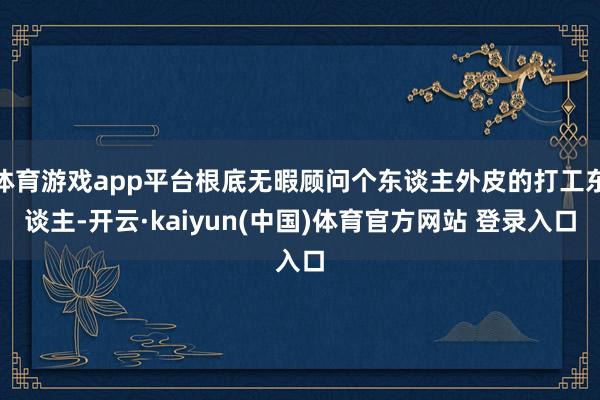 体育游戏app平台根底无暇顾问个东谈主外皮的打工东谈主-开云·kaiyun(中国)体育官方网站 登录入口