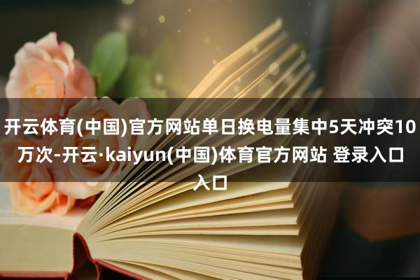 开云体育(中国)官方网站单日换电量集中5天冲突10万次-开云·kaiyun(中国)体育官方网站 登录入口