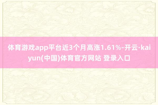 体育游戏app平台近3个月高涨1.61%-开云·kaiyun(中国)体育官方网站 登录入口