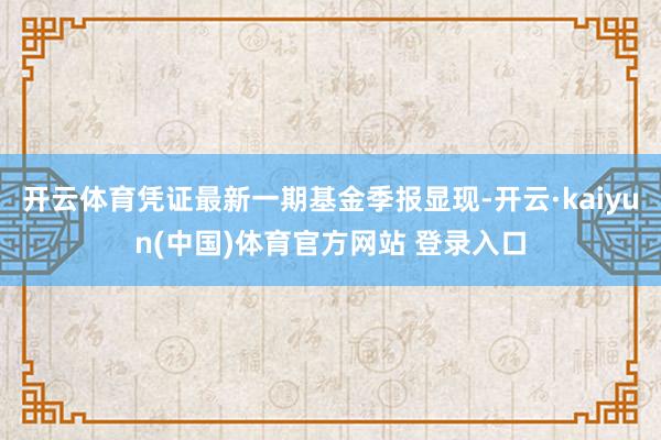 开云体育凭证最新一期基金季报显现-开云·kaiyun(中国)体育官方网站 登录入口