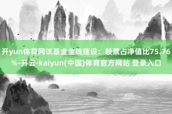开yun体育网该基金金钱建设：股票占净值比75.76%-开云·kaiyun(中国)体育官方网站 登录入口