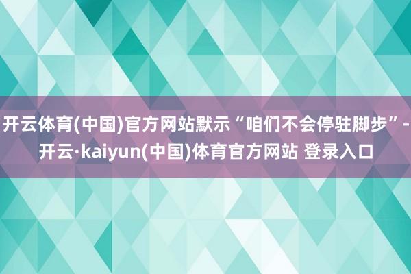 开云体育(中国)官方网站默示“咱们不会停驻脚步”-开云·kaiyun(中国)体育官方网站 登录入口