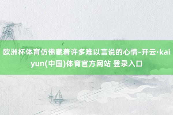 欧洲杯体育仿佛藏着许多难以言说的心情-开云·kaiyun(中国)体育官方网站 登录入口