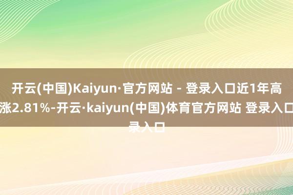 开云(中国)Kaiyun·官方网站 - 登录入口近1年高涨2.81%-开云·kaiyun(中国)体育官方网站 登录入口