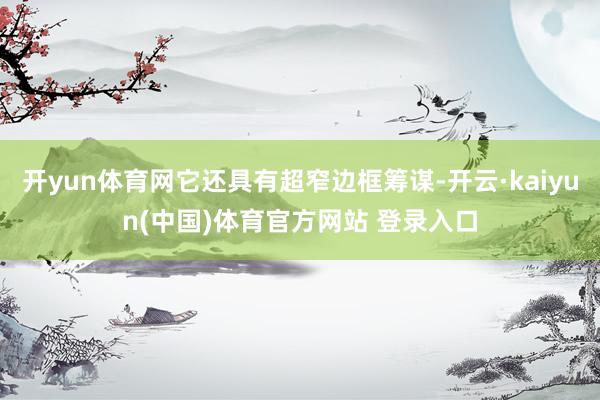 开yun体育网它还具有超窄边框筹谋-开云·kaiyun(中国)体育官方网站 登录入口