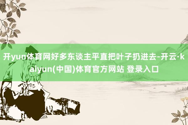 开yun体育网好多东谈主平直把叶子扔进去-开云·kaiyun(中国)体育官方网站 登录入口