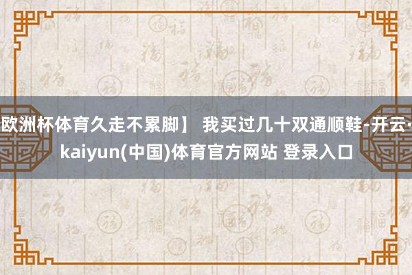 欧洲杯体育久走不累脚】 我买过几十双通顺鞋-开云·kaiyun(中国)体育官方网站 登录入口