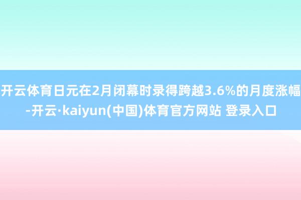 开云体育日元在2月闭幕时录得跨越3.6%的月度涨幅-开云·kaiyun(中国)体育官方网站 登录入口