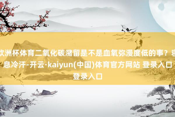 欧洲杯体育二氧化碳潴留是不是血氧弥漫度低的事？寝息冷汗-开云·kaiyun(中国)体育官方网站 登录入口