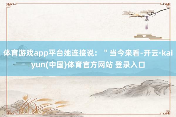 体育游戏app平台她连接说：＂当今来看-开云·kaiyun(中国)体育官方网站 登录入口