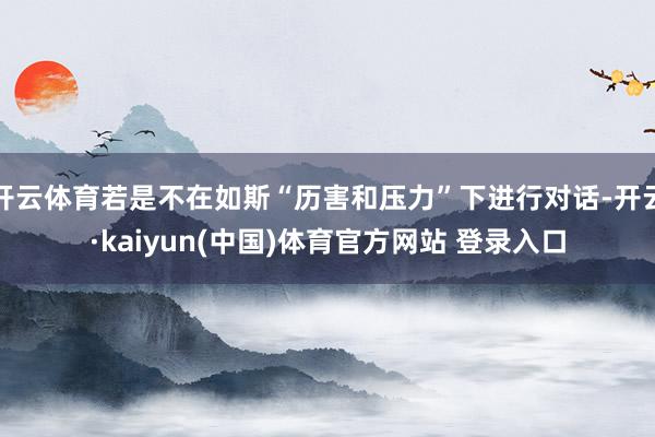 开云体育若是不在如斯“历害和压力”下进行对话-开云·kaiyun(中国)体育官方网站 登录入口