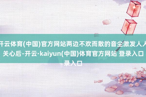 开云体育(中国)官方网站两边不欢而散的音尘激发人人关心后-开云·kaiyun(中国)体育官方网站 登录入口