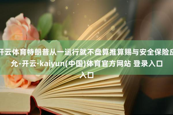 开云体育特朗普从一运行就不盘算推算赐与安全保险应允-开云·kaiyun(中国)体育官方网站 登录入口