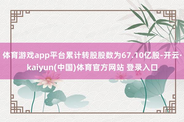 体育游戏app平台累计转股股数为67.10亿股-开云·kaiyun(中国)体育官方网站 登录入口