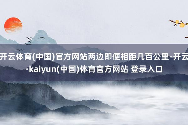 开云体育(中国)官方网站两边即便相距几百公里-开云·kaiyun(中国)体育官方网站 登录入口