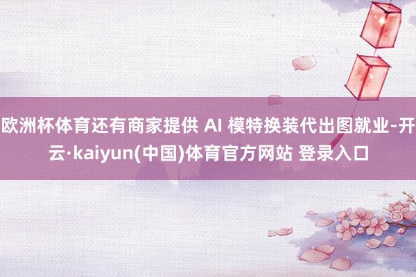 欧洲杯体育还有商家提供 AI 模特换装代出图就业-开云·kaiyun(中国)体育官方网站 登录入口