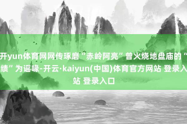 开yun体育网网传琢磨“赤岭阿亮”曾火烧地盘庙的“战绩”为谣喙-开云·kaiyun(中国)体育官方网站 登录入口