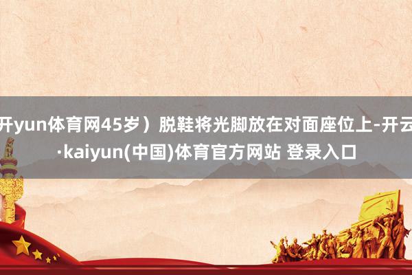 开yun体育网45岁）脱鞋将光脚放在对面座位上-开云·kaiyun(中国)体育官方网站 登录入口
