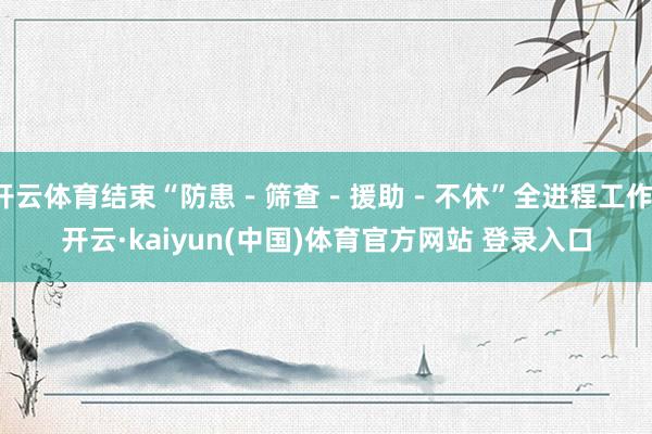 开云体育结束“防患－筛查－援助－不休”全进程工作-开云·kaiyun(中国)体育官方网站 登录入口
