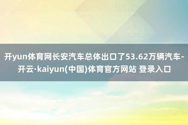 开yun体育网长安汽车总体出口了53.62万辆汽车-开云·kaiyun(中国)体育官方网站 登录入口