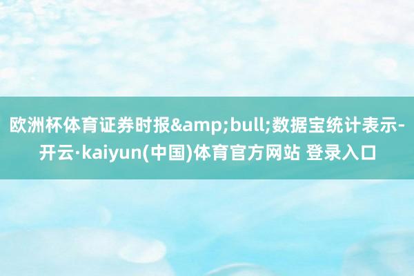 欧洲杯体育证券时报&bull;数据宝统计表示-开云·kaiyun(中国)体育官方网站 登录入口