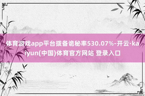 体育游戏app平台拨备诡秘率530.07%-开云·kaiyun(中国)体育官方网站 登录入口