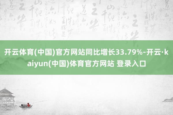 开云体育(中国)官方网站同比增长33.79%-开云·kaiyun(中国)体育官方网站 登录入口