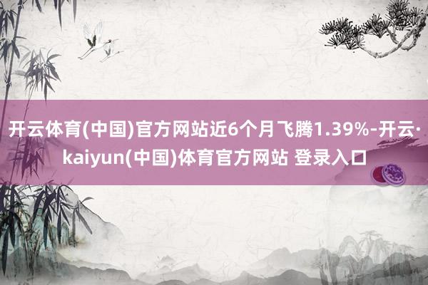 开云体育(中国)官方网站近6个月飞腾1.39%-开云·kaiyun(中国)体育官方网站 登录入口