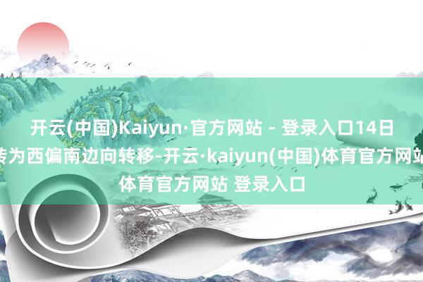 开云(中国)Kaiyun·官方网站 - 登录入口14日运转慢慢转为西偏南边向转移-开云·kaiyun(中国)体育官方网站 登录入口