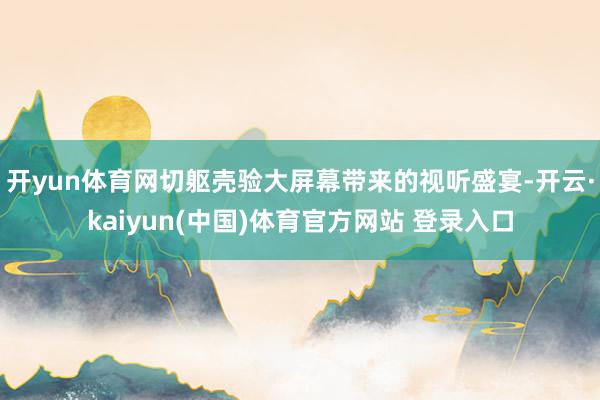 开yun体育网切躯壳验大屏幕带来的视听盛宴-开云·kaiyun(中国)体育官方网站 登录入口