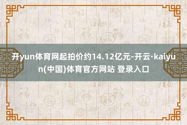 开yun体育网起拍价约14.12亿元-开云·kaiyun(中国)体育官方网站 登录入口