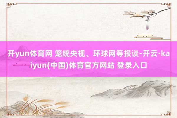 开yun体育网 　　笼统央视、环球网等报谈-开云·kaiyun(中国)体育官方网站 登录入口