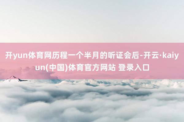 开yun体育网历程一个半月的听证会后-开云·kaiyun(中国)体育官方网站 登录入口