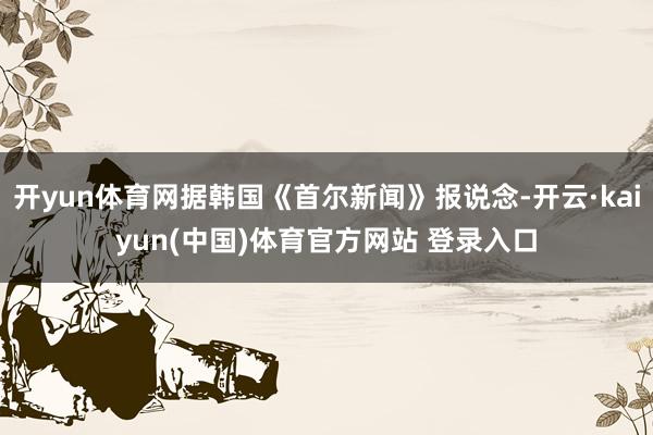 开yun体育网据韩国《首尔新闻》报说念-开云·kaiyun(中国)体育官方网站 登录入口