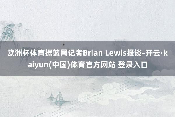 欧洲杯体育据篮网记者Brian Lewis报谈-开云·kaiyun(中国)体育官方网站 登录入口