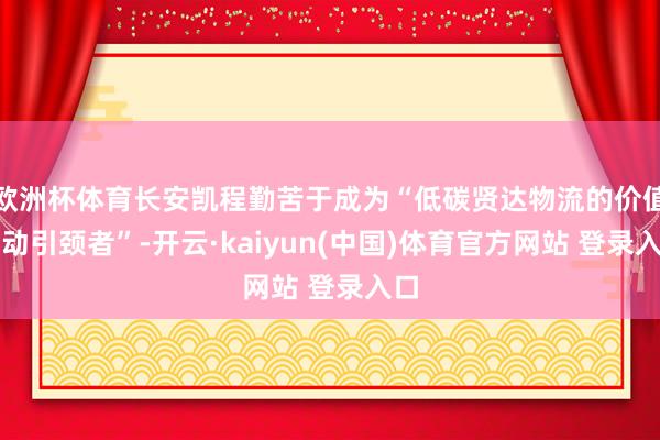 欧洲杯体育长安凯程勤苦于成为“低碳贤达物流的价值调动引颈者”-开云·kaiyun(中国)体育官方网站 登录入口