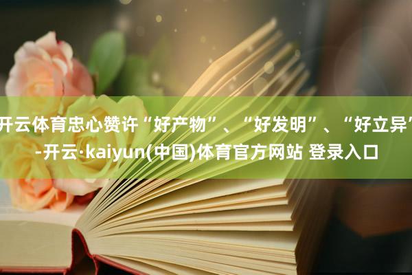 开云体育忠心赞许“好产物”、“好发明”、“好立异”-开云·kaiyun(中国)体育官方网站 登录入口