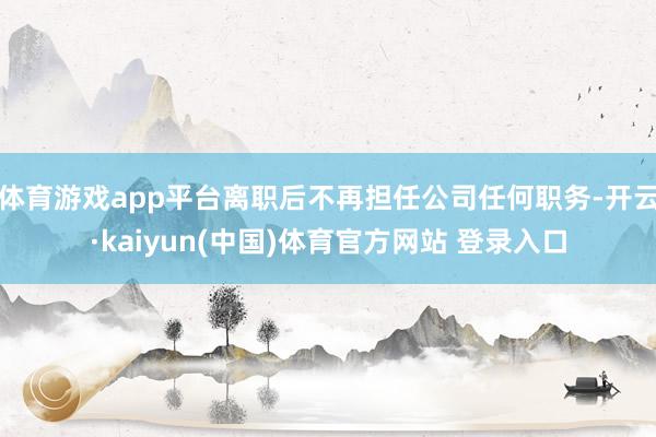 体育游戏app平台离职后不再担任公司任何职务-开云·kaiyun(中国)体育官方网站 登录入口