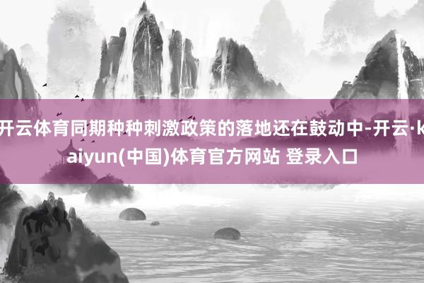 开云体育同期种种刺激政策的落地还在鼓动中-开云·kaiyun(中国)体育官方网站 登录入口