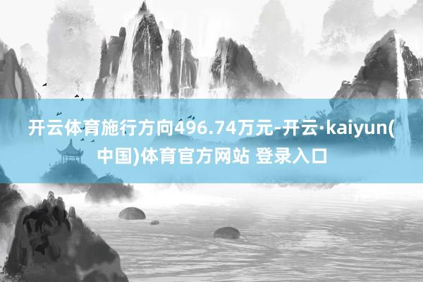 开云体育施行方向496.74万元-开云·kaiyun(中国)体育官方网站 登录入口