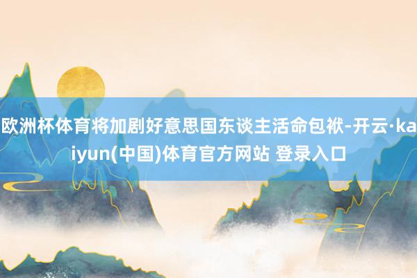 欧洲杯体育将加剧好意思国东谈主活命包袱-开云·kaiyun(中国)体育官方网站 登录入口