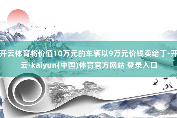 开云体育将价值10万元的车辆以9万元价钱卖给丁-开云·kaiyun(中国)体育官方网站 登录入口