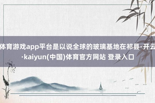 体育游戏app平台是以说全球的玻璃基地在祁县-开云·kaiyun(中国)体育官方网站 登录入口