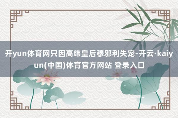 开yun体育网只因高纬皇后穆邪利失宠-开云·kaiyun(中国)体育官方网站 登录入口