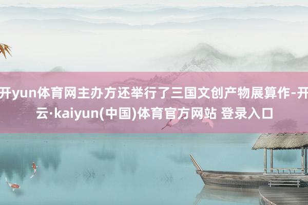 开yun体育网主办方还举行了三国文创产物展算作-开云·kaiyun(中国)体育官方网站 登录入口
