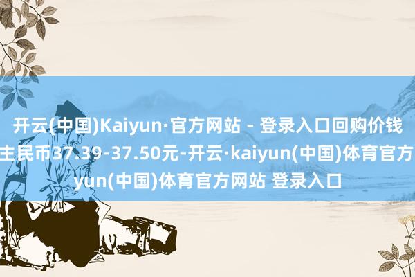 开云(中国)Kaiyun·官方网站 - 登录入口回购价钱为每推动说念主民币37.39-37.50元-开云·kaiyun(中国)体育官方网站 登录入口