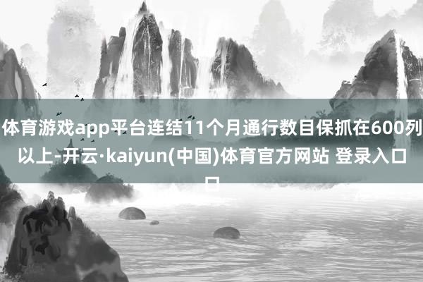 体育游戏app平台连结11个月通行数目保抓在600列以上-开云·kaiyun(中国)体育官方网站 登录入口